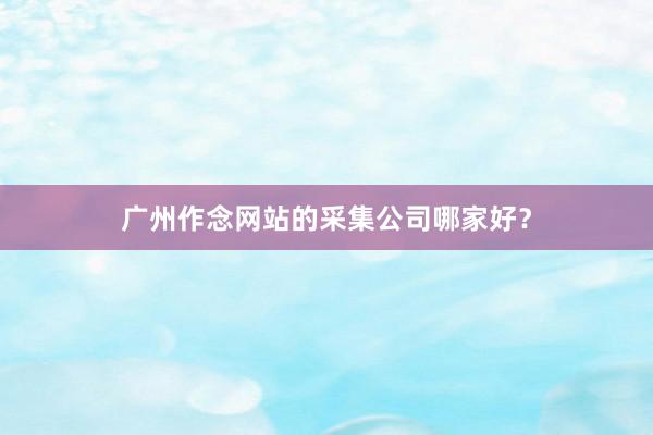 广州作念网站的采集公司哪家好？