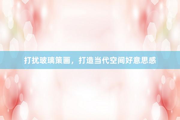 打扰玻璃策画，打造当代空间好意思感