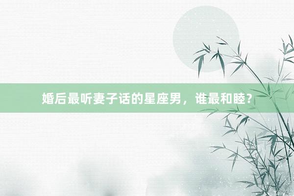 婚后最听妻子话的星座男，谁最和睦？