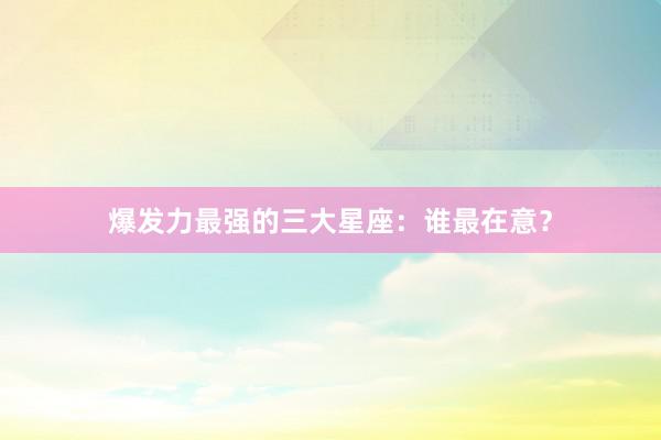 爆发力最强的三大星座：谁最在意？
