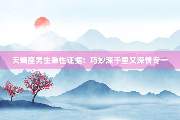 天蝎座男生秉性证据：巧妙深千里又深情专一