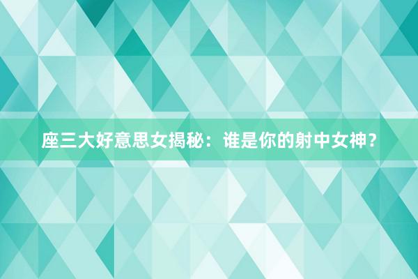座三大好意思女揭秘：谁是你的射中女神？