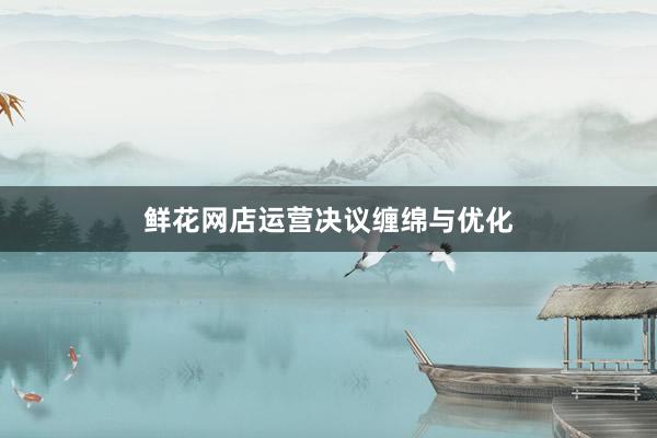 鲜花网店运营决议缠绵与优化